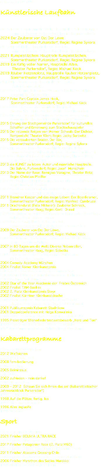 Geboren: 11.09.1955 Künstlerische Laufbahn 2025 In 80 Tagen um die Welt: Hauptrolle Phileas Fogg, Sommertheater Purkersdorf, Regie: Regina Sykora 2024 Der Zauberer von Oz: Der Löwe Sommertheater Purkersdorf, Regie: Regina Sykora 2023 Dr. Dolittle, Hauptrolle Dr. Dolittle, Sommertheater Purkersdorf, Regie: Regina Sykora 2021 Rumpelstilzchen: Hauptrolle Rumpelstilzchen, Sommertheater Purkersdorf, Regie: Regina Sykora 2019 Ein Käfig voller Narren, Hauptrolle Albin, Theater Purkersdorf, Regie: Michael Köck 2019 Räuber Hotzenplotz, Hauptrolle Räuber Hotzenplotz, Sommertheater Purkersdorf, Regie: Regina Sykora 2018 Die Begegnung: Hauptrolle der Teufel, Autor Harry Stoika 2018 Der reizende Reigen von Werner Schwab: Der Dichter, Rampenlicht Theater Wien 2017 Peter Pan: Captain James Hook, Sommertheater Purkersdorf; Regie: Michael Köck 2016 i ODER i: Autor und männliche Hauptrolle, Theater 82er Haus, Gablitz; Regie: Josef Monschein 2016 Dracula, Biss in den Morgen: Professor van Helsing, Rampenlicht Theater Wien; Regie: Jacky Surowitz 2015 Ehrung der Stadtgemeinde Purkersdorf für kulturelles Schaffen und Ernennung zum Stadtschauspieler 2015 Der reizende Reigen von Werner Schwab: Der Dichter, Rampenlicht Theater Wien; Regie: Jacky Surowitz 2015 Die verzauberten Brüder. Der Bär, Sommertheater Purkersdorf; Regie: Regina Sykora 2014 Die letzten Tage der Menschheit. Diverse Rollen, Sommertheater Purkersdorf; Regie: Manfred Cambruzzi 2014 Der Name der Rose: Remigius Varagine, Theater Retz; Regie: Christian Pfeiffer 2013 die KUNST zu leben: Autor und männliche Hauptrolle, Die Bühne, Purkersdorf; Regie: Josef Monschein 2013 Der Name der Rose: Remigius Varagine, Theater Retz; Regie: Christian Pfeiffer 2012 Der Bockerer: Der Bockerer, Sommertheater Purkersdorf; Regie: Manfred Cambruzzi 2012 Brandner Kaspar und das ewige Leben: Der Boanlkramer, Sommertheater Purkersdorf; Regie: Manfred Cambruzzi 2011 Brandner Kaspar und das ewige Leben: Der Boanlkramer, Sommertheater Purkersdorf; Regie: Manfred Cambruzzi 2011 Drachendurst (Felix Mitterer): Zauberer Schneck, Sommertheater Haag; Regie: Gerti Drassl 2010 Plötzlich weg: Autor und männliche Hauptrolle, 82er Haus, Gablitz; Regie: Robert Mohor 2010 Das Dschungelbuch: Baloo, der Bär, Sommertheater Purkersdorf; Regie: Michael Köck 2009 Der Zauberer von Oz: Der Löwe, Sommertheater Purkersdorf; Regie: Michael Köck 2008 Der Geizige: Der Geizige, Kaisermühlner Werkl, Wien; Regie: Josef Mondschein 2007 In 80 Tagen um die Welt: Diverse Nebenrollen, Sommertheater Haag, Regie: Sobotka 2005 Ehrung durch die Stadtgemeinde Purkersdorf für kulturelles Schaffen 2004 Comedy Academy München 2004 Finalist Römer Kleinkunstpreis 2003 ATV + Österreich sucht den Comedy Star 2003 Original Wiener Stegreifbühne vorm. Tschauner 2003 Paulaner Solo München 2002 Star of the Year Akademie der Frisöre Österreich 2002 Finalist TAM-Basilisk 2002 2. Platz Kleinkunstpreis Steyr 2002 Finalist Kärntner Kleinkunstdrache 2000 Ein gemütliches Wochenende (Jean Stuart), Theater Purkersdorf; Regie: Manfred Cambruzzi 2001 Publikumspreis Kabarett Stadnikow 2001 Doppelconference mit Helga Konwalinka 2000-2002 Sendung „NachSchlag“ TIK LokalTV NÖ 1995 Preisträger Wienerliedertextwettbewerb „Herz und Ton“ 1980 Popodrom-Sieger in der Wiener Stadthalle 1975 Gründungsmitglied der Schüttelfrost-Bluesband Kabarettprogramme 2014 ZAUBERWORThelmut 2012 Wie?sionen 2010 Wer kocht mit? 2008 fern-bedienung 2006 213 km 2005 Beimirzaus 2003 Glei 2002 zufrieden – nein danke! 2001 Na gratuliere 2000 – 2012 Schaun Sie sich Ihnen das an! (kabarettistischer Jahresrückblick Purkersdorf) 1999 1x Win bitte 1998 Auf die Plätze, fertig, los 1997 Alles unter Kontrolle 1996 Alles inglusife 1995 Visionen Sport 2024 THE TRACK NAMIBIA 2021 Finisher BOLIVIA ULTRA RACE 2018 Finisher Kilimanjaro Stage Run 2017 Finisher Patagonien Race (2. Platz M60) 2016 Finisher Sahara Race Namibia (Gewinner M60) 2011 Finisher Atacama Crossing Chile 2008 Finisher Kalahari Augrabies Extreme Marathon 2006 Finisher Marathon des Sables Marokko 1985 NÖ Meister im Radquerfeldein